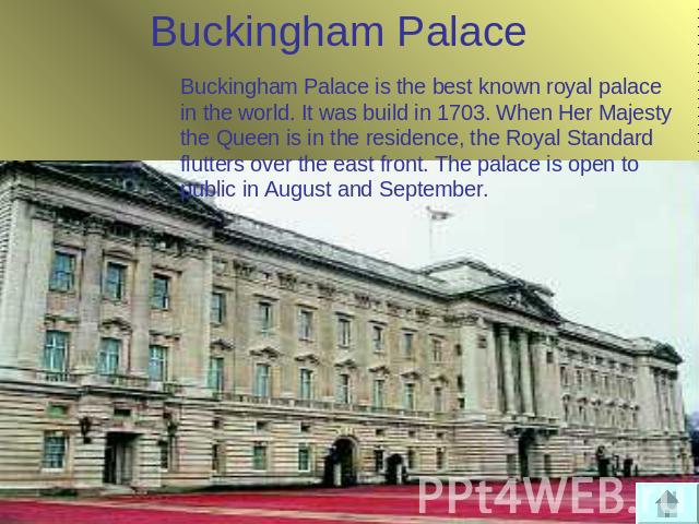 Buckingham Palace Buckingham Palace is the best known royal palace in the world. It was build in 1703. When Her Majesty the Queen is in the residence, the Royal Standard flutters over the east front. The palace is open to public in August and September.