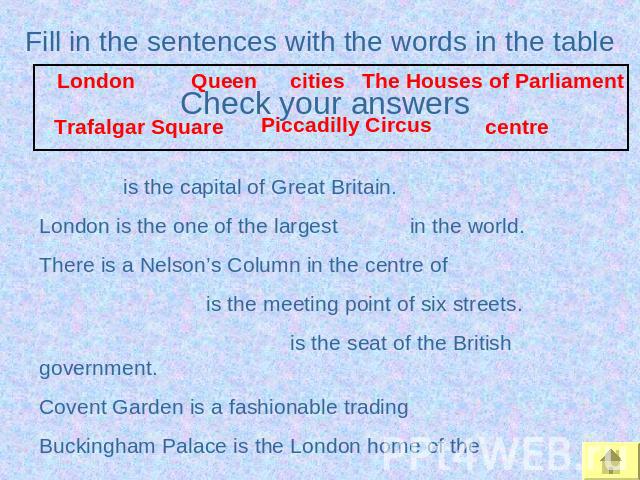 Fill in the sentences with the words in the table is the capital of Great Britain.London is the one of the largest in the world.There is a Nelson’s Column in the centre of is the meeting point of six streets. is the seat of the British government.Co…