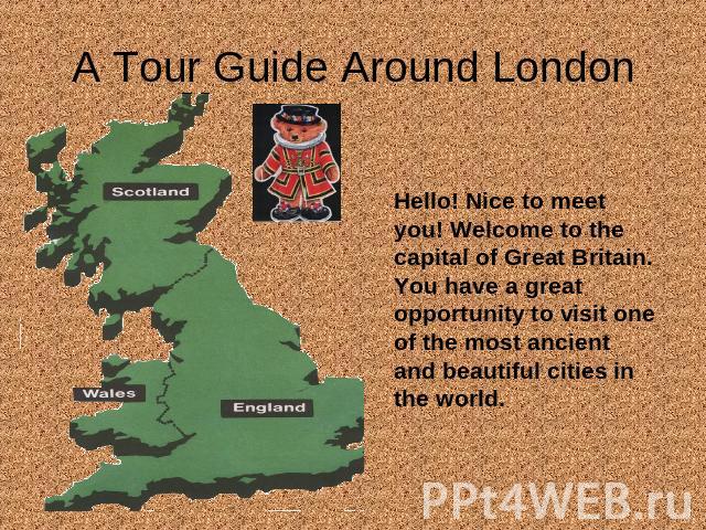 A Tour Guide Around London Hello! Nice to meet you! Welcome to the capital of Great Britain. You have a great opportunity to visit one of the most ancient and beautiful cities in the world.