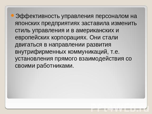 Эффективность управления персоналом на японских предприятиях заставила изменить стиль управления и в американских и европейских корпорациях. Они стали двигаться в направлении развития внутрифирменных коммуникаций, т.е. установления прямого взаимодей…