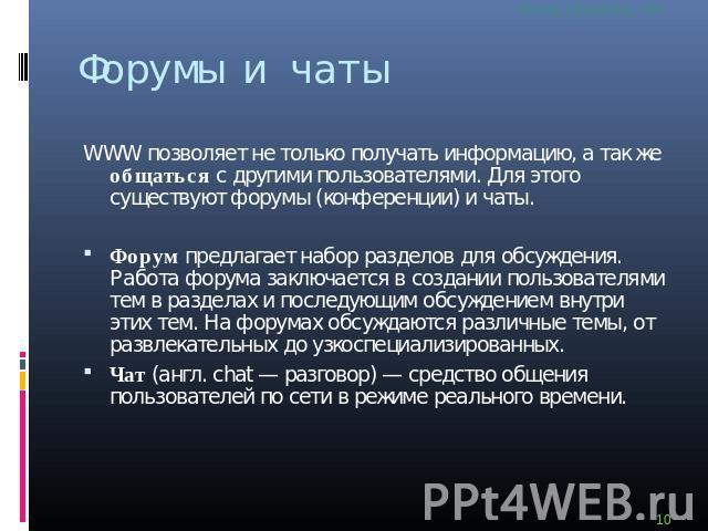 Форумы и чаты WWW позволяет не только получать информацию, а так же общаться с другими пользователями. Для этого существуют форумы (конференции) и чаты. Форум предлагает набор разделов для обсуждения. Работа форума заключается в создании пользовател…