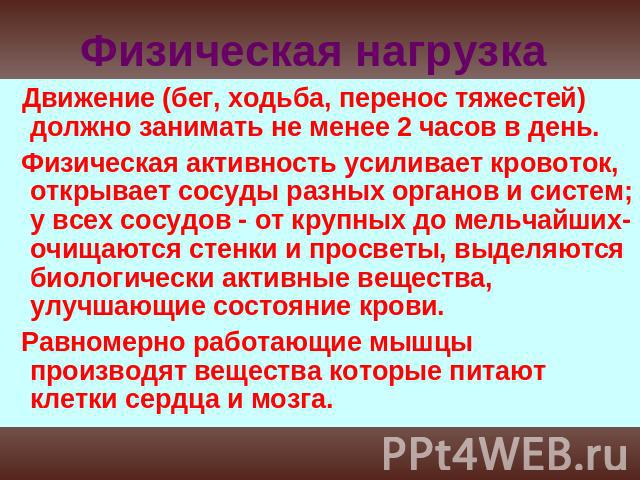 Физическая нагрузка Движение (бег, ходьба, перенос тяжестей) должно занимать не менее 2 часов в день. Физическая активность усиливает кровоток, открывает сосуды разных органов и систем; у всех сосудов - от крупных до мельчайших- очищаются стенки и п…