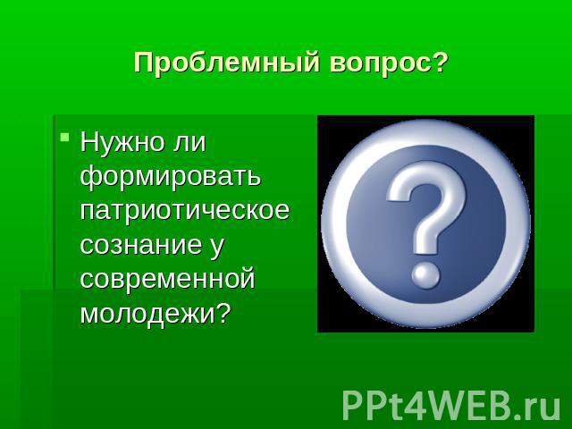 Проблемный вопрос?Нужно ли формировать патриотическое сознание у современной молодежи?