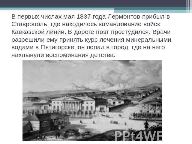 В первых числах мая 1837 года Лермонтов прибыл в Ставрополь, где находилось командование войск Кавказской линии. В дороге поэт простудился. Врачи разрешили ему принять курс лечения минеральными водами в Пятигорске, он попал в город, где на него нахл…