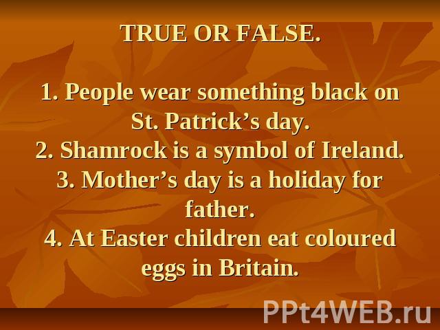 TRUE OR FALSE.1. People wear something black on St. Patrick’s day.2. Shamrock is a symbol of Ireland.3. Mother’s day is a holiday for father.4. At Easter children eat coloured eggs in Britain.