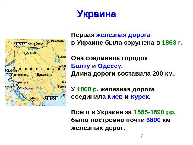 УкраинаПервая железная дорогав Украине была соружена в 1863 г.Она соединила городокБалту и Одессу.Длина дороги составила 200 км.У 1868 р. железная дорога соединила Киев и Курск.Всего в Украине за 1865-1890 рр.было построено почти 6800 км железных дорог.