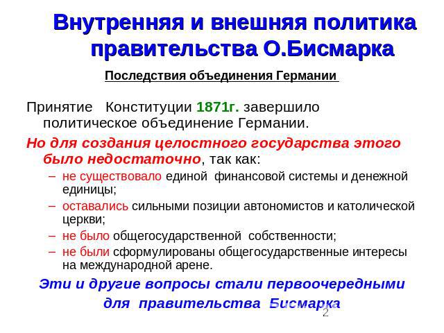 Внутренняя и внешняя политика правительства О.Бисмарка Последствия объединения Германии Принятие Конституции 1871г. завершило политическое объединение Германии.Но для создания целостного государства этого было недостаточно, так как:не существовало е…