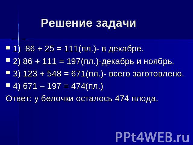 Решение задачи 1) 86 + 25 = 111(пл.)- в декабре.2) 86 + 111 = 197(пл.)-декабрь и ноябрь.3) 123 + 548 = 671(пл.)- всего заготовлено.4) 671 – 197 = 474(пл.)Ответ: у белочки осталось 474 плода.