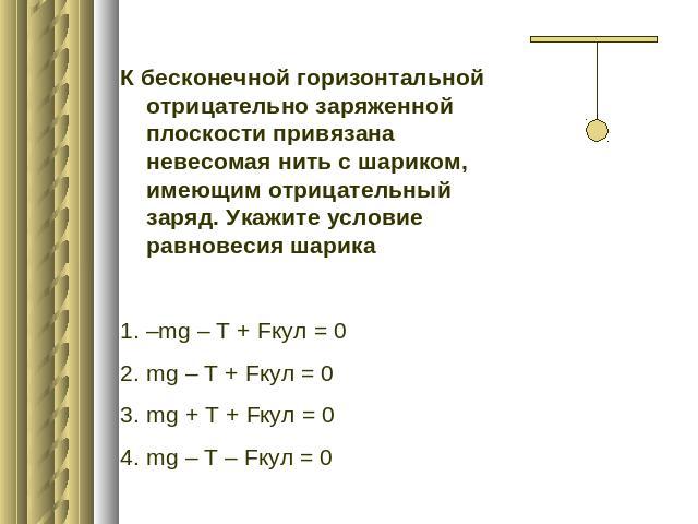 К бесконечной горизонтальной отрицательно заряженной плоскости привязана невесомая нить с шариком, имеющим отрицательный заряд. Укажите условие равновесия шарика–mg – T + Fкул = 0mg – T + Fкул = 0mg + T + Fкул = 0mg – T – Fкул = 0