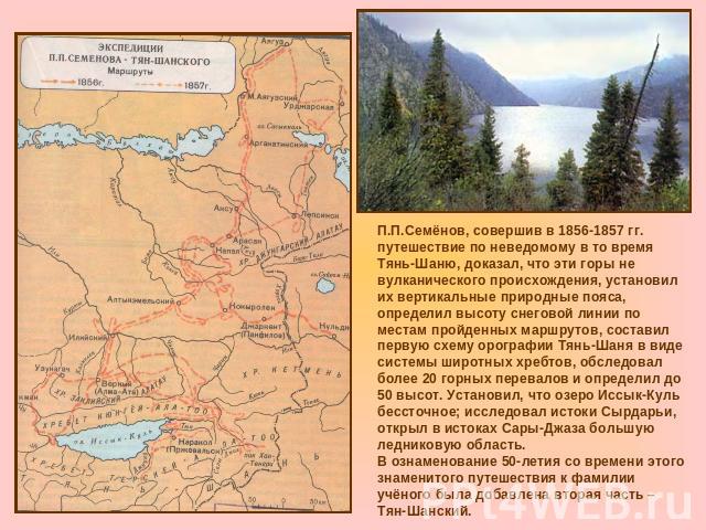 П.П.Семёнов, совершив в 1856-1857 гг. путешествие по неведомому в то время Тянь-Шаню, доказал, что эти горы не вулканического происхождения, установил их вертикальные природные пояса, определил высоту снеговой линии по местам пройденных маршрутов, с…