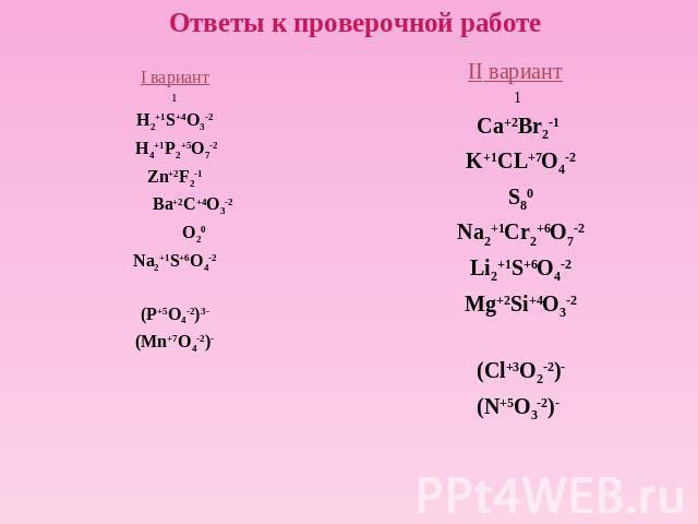 Ответы к проверочной работе I вариант1H2+1S+4O3-2 H4+1P2+5O7-2Zn+2F2-1 Ba+2C+4O3-2 O20 Na2+1S+6O4-2(P+5O4-2)3-(Mn+7O4-2)-II вариант 1Ca+2Br2-1 K+1CL+7O4-2 S80 Na2+1Cr2+6O7-2 Li2+1S+6O4-2 Mg+2Si+4O3-2 (Cl+3O2-2)-(N+5O3-2)-