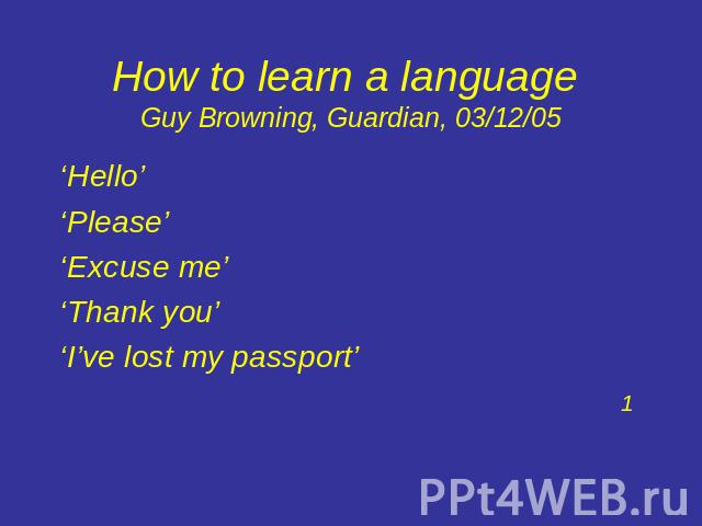 How to learn a language Guy Browning, Guardian, 03/12/05 ‘Hello’ ‘Please’ ‘Excuse me’‘Thank you’‘I’ve lost my passport’1