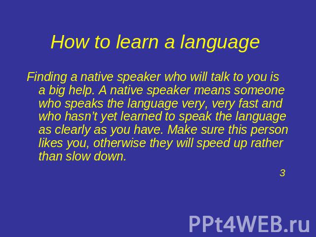How to learn a language Finding a native speaker who will talk to you is a big help. A native speaker means someone who speaks the language very, very fast and who hasn’t yet learned to speak the language as clearly as you have. Make sure this perso…