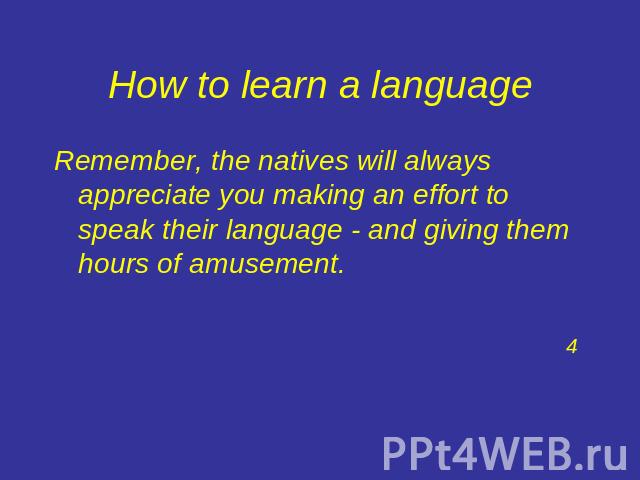How to learn a language Remember, the natives will always appreciate you making an effort to speak their language - and giving them hours of amusement.4