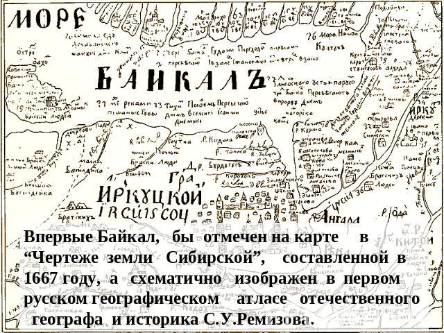 Впервые Байкал, бы отмечен на карте в “Чертеже земли Сибирской”, составленной в 1667 году, а схематично изображен в первом русском географическом атласе отечественного географа и историка С.У.Ремизова.