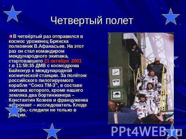 Четвертый полет В четвёртый раз отправился в космос уроженец Брянска полковник В.Афанасьев. На этот раз он стал командиром международного экипажа, стартовавшего 21 октября 2001 г.в 11:59:35 ДМВ с космодрома Байконур к международной космической станц…