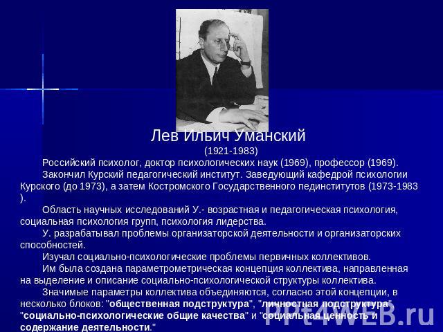 Лев Ильич Уманский (1921-1983)Российский психолог, доктор психологических наук (1969), профессор (1969). Закончил Куpский педагогический институт. Заведующий кафедрой психологии Куpского (до 1973), а затем Костpомского Государственного пединститутов…