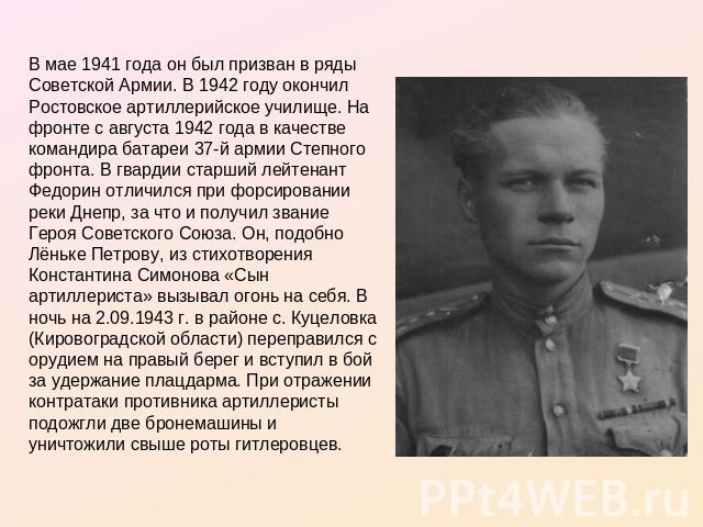 В мае 1941 года он был призван в ряды Советской Армии. В 1942 году окончил Ростовское артиллерийское училище. На фронте с августа 1942 года в качестве командира батареи 37-й армии Степного фронта. В гвардии старший лейтенант Федорин отличился при фо…