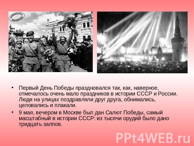 Первый День Победы праздновался так, как, наверное, отмечалось очень мало праздников в истории СССР и России. Люди на улицах поздравляли друг друга, обнимались, целовались и плакали.9 мая, вечером в Москве был дан Салют Победы, самый масштабный в ис…