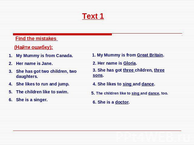 Text 1 Find the mistakes (Найти ошибку):My Mummy is from Canada.Her name is Jane.She has got two children, two daughters.She likes to run and jump.The children like to swim.She is a singer.1. My Mummy is from Great Britain.2. Her name is Gloria.3. S…