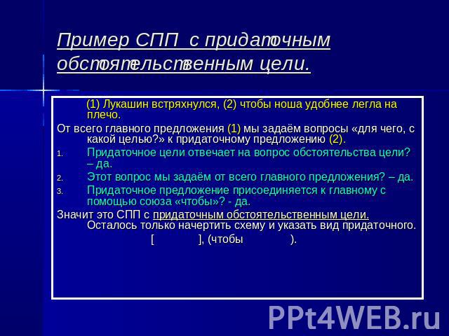 Пример СПП с придаточным обстоятельственным цели. (1) Лукашин встряхнулся, (2) чтобы ноша удобнее легла на плечо.От всего главного предложения (1) мы задаём вопросы «для чего, с какой целью?» к придаточному предложению (2).Придаточное цели отвечает …