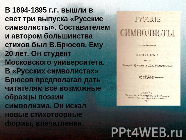 В 1894-1895 г.г. вышли в свет три выпуска «Русские символисты». Составителем и автором большинства стихов был В.Брюсов. Ему 20 лет. Он студент Московского университета. В «Русских символистах» Брюсов предполагал дать читателям все возможные образцы …