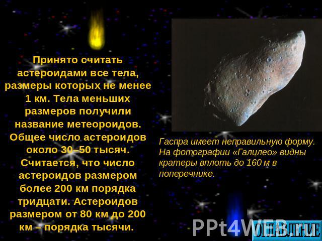 Принято считать астероидами все тела, размеры которых не менее 1 км. Тела меньших размеров получили название метеороидов. Общее число астероидов около 30–50 тысяч. Считается, что число астероидов размером более 200 км порядка тридцати. Астероидов ра…