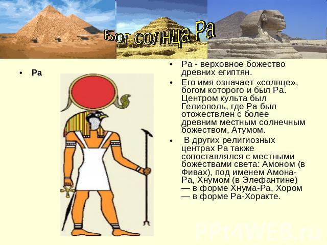 РаБог солнца Ра Ра - верховное божество древних египтян. Его имя означает «солнце», богом которого и был Ра. Центром культа был Гелиополь, где Ра был отожествлен с более древним местным солнечным божеством, Атумом. В других религиозных центрах Ра та…