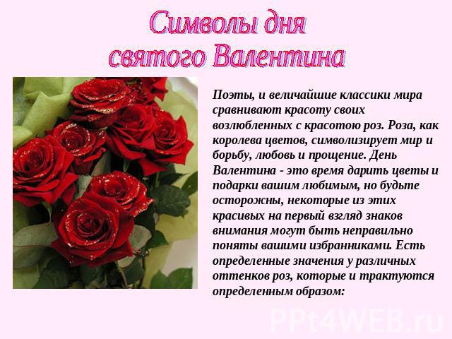 Символы днясвятого ВалентинаПоэты, и величайшие классики мира сравнивают красоту своих возлюбленных с красотою роз. Роза, как королева цветов, символизирует мир и борьбу, любовь и прощение. День Валентина - это время дарить цветы и подарки вашим люб…