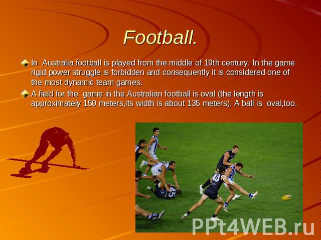 Football. In Australia football is played from the middle of 19th century. In the game rigid power struggle is forbidden and consequently it is considered one of the most dynamic team games. A field for the game in the Australian football is oval (t…