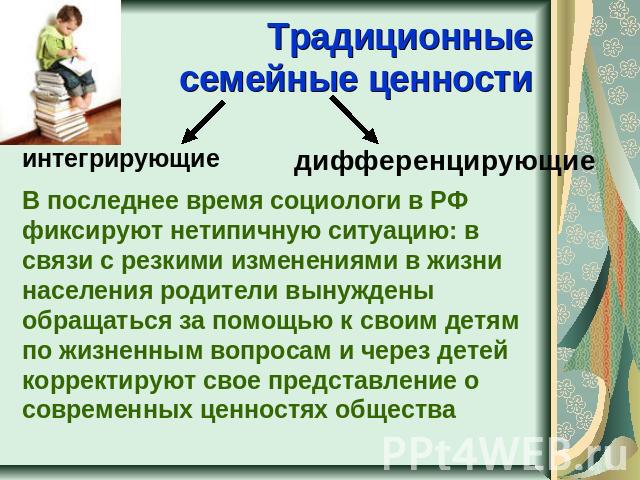 Традиционные семейные ценности интегрирующиедифференцирующиеВ последнее время социологи в РФ фиксируют нетипичную ситуацию: в связи с резкими изменениями в жизни населения родители вынуждены обращаться за помощью к своим детям по жизненным вопросам …