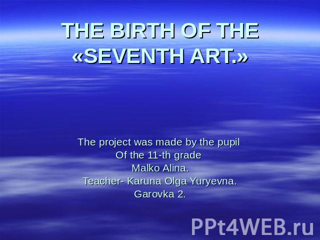 THE BIRTH OF THE «SEVENTH ART.» The project was made by the pupil Of the 11-th grade Malko Alina.Teacher- Karuna Olga Yuryevna.Garovka 2.