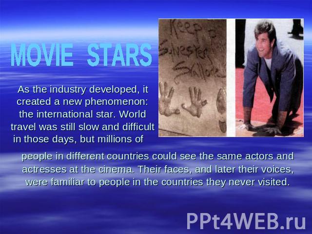 MOVIESTARSAs the industry developed, it created a new phenomenon: the international star. World travel was still slow and difficult in those days, but millions of people in different countries could see the same actors and actresses at the cinema. T…