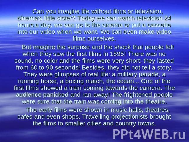 Can you imagine life without films or television, cinema's little sister? Today we can watch television 24 hours a day, we can go to the cinema or put a cassette into our video when we want. We can even make video films ourselves. But imagine the su…