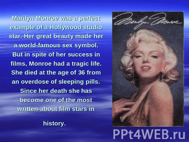 Marilyn Monroe was a perfect example of a Hollywood studio star. Her great beauty made her a world-famous sex symbol. But in spite of her success in films, Monroe had a tragic life. She died at the age of 36 from an overdose of sleeping pills. Since…