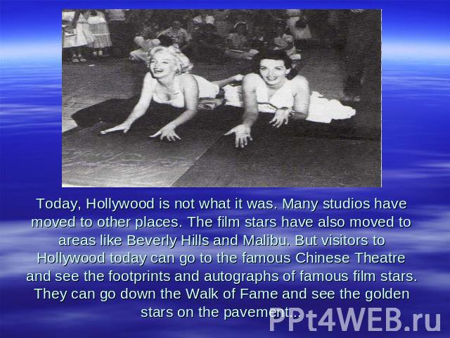 Today, Hollywood is not what it was. Many studios have moved to other places. The film stars have also moved to areas like Beverly Hills and Malibu. But visitors to Hollywood today can go to the famous Chinese Theatre and see the footprints and auto…