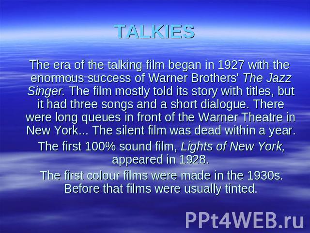 TALKIES The era of the talking film began in 1927 with the enormous success of Warner Brothers' The Jazz Singer. The film mostly told its story with titles, but it had three songs and a short dialogue. There were long queues in front of the Warner T…