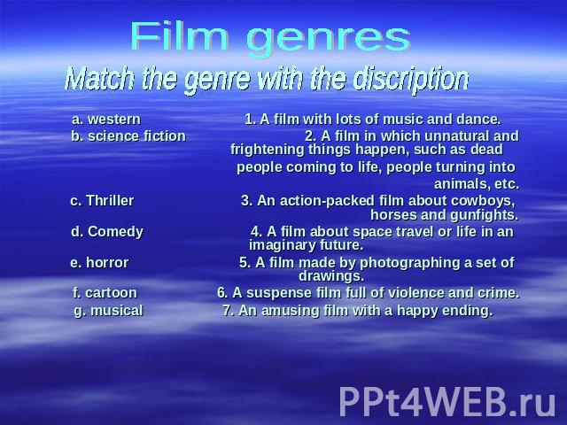 Film genres Match the genre with the discription a. western 1. A film with lots of music and dance.b. science fiction 2. A film in which unnatural and frightening things happen, such as dead people coming to life, people turning into animals, etc.c.…