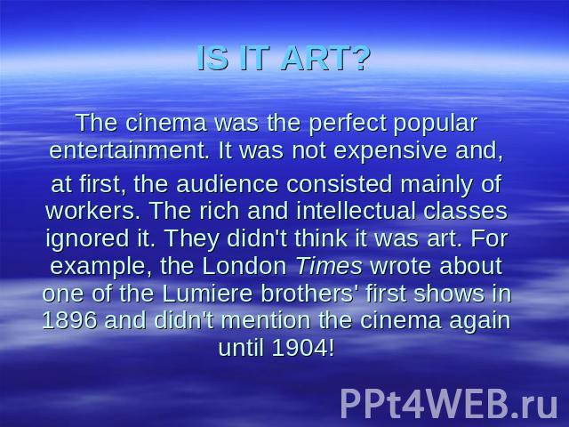 IS IT ART? The cinema was the perfect popular entertainment. It was not expensive and, at first, the audience consisted mainly of workers. The rich and intellectual classes ignored it. They didn't think it was art. For example, the London Times wrot…