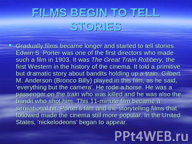 FILMS BEGIN TO TELL STORIES Gradually films became longer and started to tell stories. Edwin S. Porter was one of the first directors who made such a film in 1903. It was The Great Train Robbery, the first Western in the history of the cinema. It to…