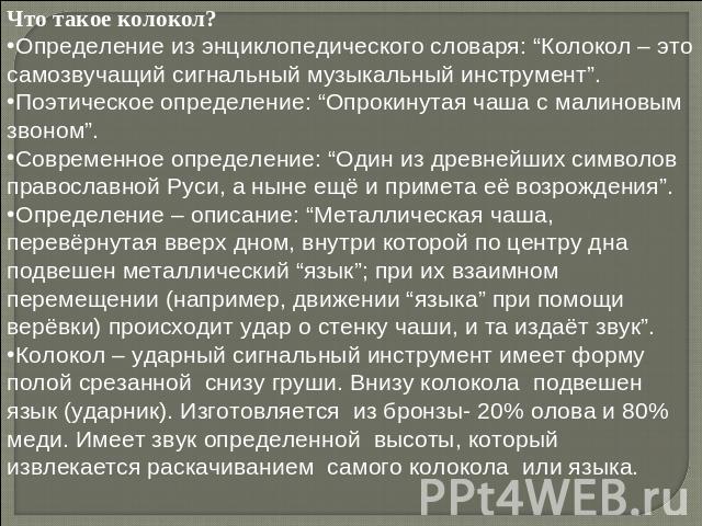 Что такое колокол?Определение из энциклопедического словаря: “Колокол – это самозвучащий сигнальный музыкальный инструмент”. Поэтическое определение: “Опрокинутая чаша с малиновым звоном”. Современное определение: “Один из древнейших символов правос…