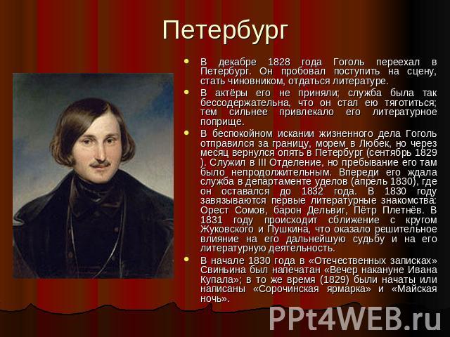 Петербург В декабре 1828 года Гоголь переехал в Петербург. Он пробовал поступить на сцену, стать чиновником, отдаться литературе.В актёры его не приняли; служба была так бессодержательна, что он стал ею тяготиться; тем сильнее привлекало его литерат…