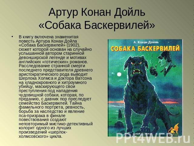 Артур Конан Дойль«Собака Баскервилей» В книгу включена знаменитая повесть Артура Конан Дойла «Собака Баскервилей» (1902), сюжет которой основан на случайно услышанной автором старинной девонширской легенде и мотивах английских «готических» романов. …