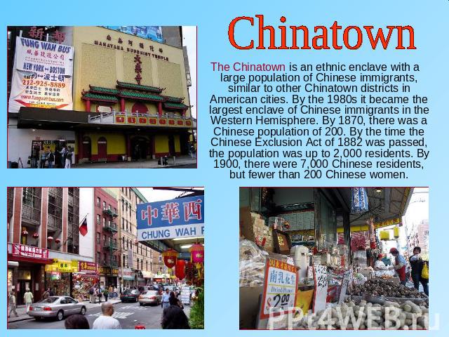 Chinatown The Chinatown is an ethnic enclave with a large population of Chinese immigrants, similar to other Chinatown districts in American cities. By the 1980s it became the largest enclave of Chinese immigrants in the Western Hemisphere. By 1870,…