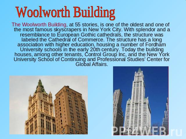 Woolworth Building The Woolworth Building, at 55 stories, is one of the oldest and one of the most famous skyscrapers in New York City. With splendor and a resemblance to European Gothic cathedrals, the structure was labeled the Cathedral of Commerc…