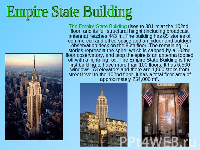 Empire State Building The Empire State Building rises to 381 m at the 102nd floor, and its full structural height (including broadcast antenna) reaches 443 m. The building has 85 stories of commercial and office space and an indoor and outdoor obser…