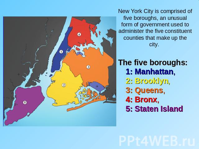 New York City is comprised of five boroughs, an unusual form of government used to administer the five constituent counties that make up the city. The five boroughs: 1: Manhattan, 2: Brooklyn, 3: Queens, 4: Bronx, 5: Staten Island