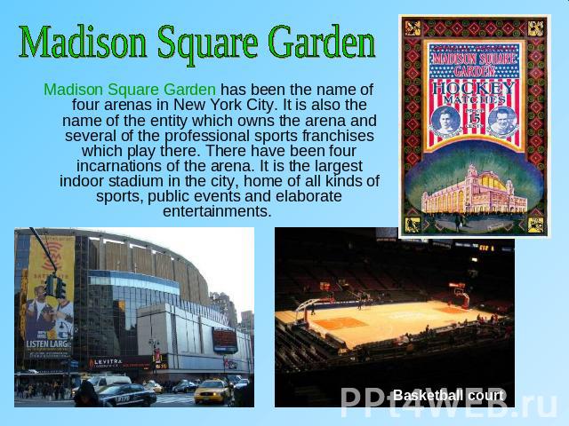 Madison Square GardenMadison Square Garden has been the name of four arenas in New York City. It is also the name of the entity which owns the arena and several of the professional sports franchises which play there. There have been four incarnation…