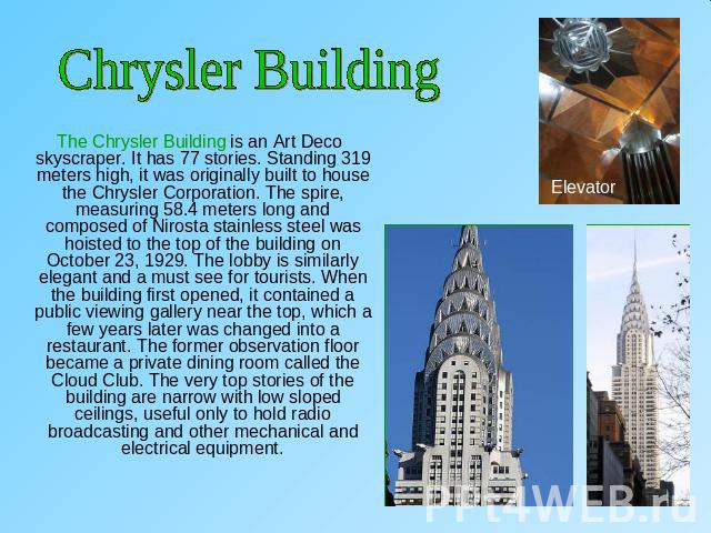 Chrysler Building The Chrysler Building is an Art Deco skyscraper. It has 77 stories. Standing 319 meters high, it was originally built to house the Chrysler Corporation. The spire, measuring 58.4 meters long and composed of Nirosta stainless steel …