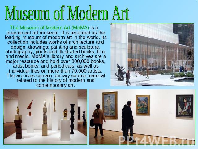 Museum of Modern Art The Museum of Modern Art (MoMA) is a preeminent art museum. It is regarded as the leading museum of modern art in the world. Its collection includes works of architecture and design, drawings, painting and sculpture, photography…